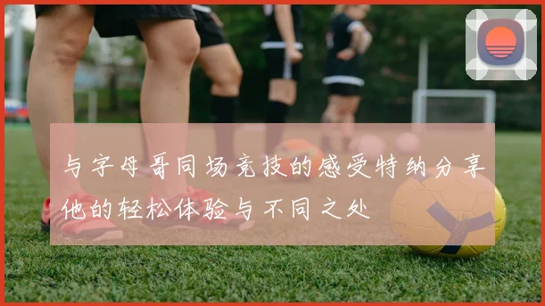与字母哥同场竞技的感受特纳分享他的轻松体验与不同之处