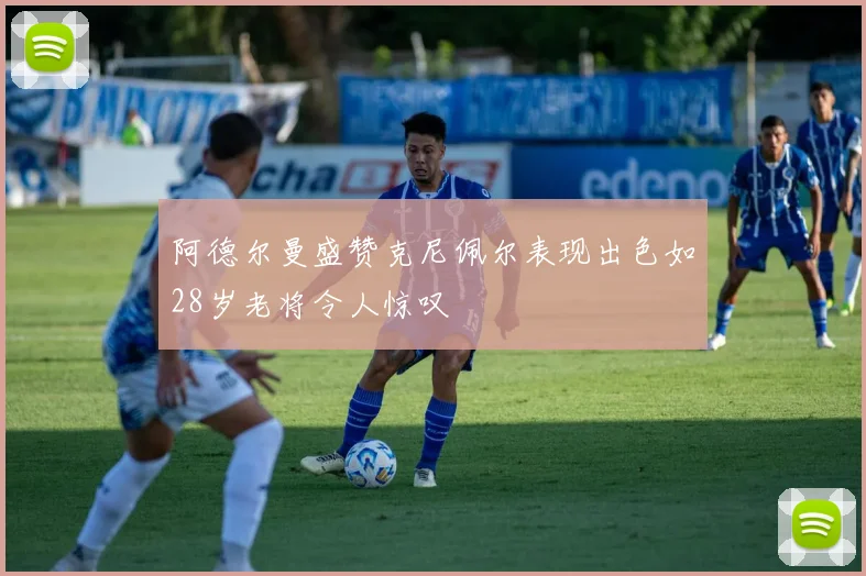 阿德尔曼盛赞克尼佩尔表现出色如28岁老将令人惊叹