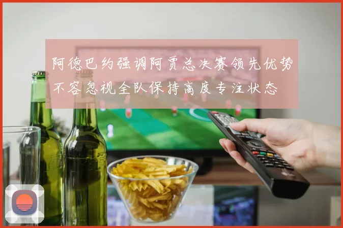 阿德巴约强调阿贾总决赛领先优势不容忽视全队保持高度专注状态