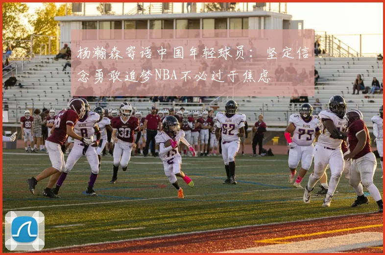 杨瀚森寄语中国年轻球员：坚定信念勇敢追梦NBA不必过于焦虑