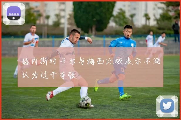 赫内斯对卡尔与梅西比较表示不满认为过于夸张