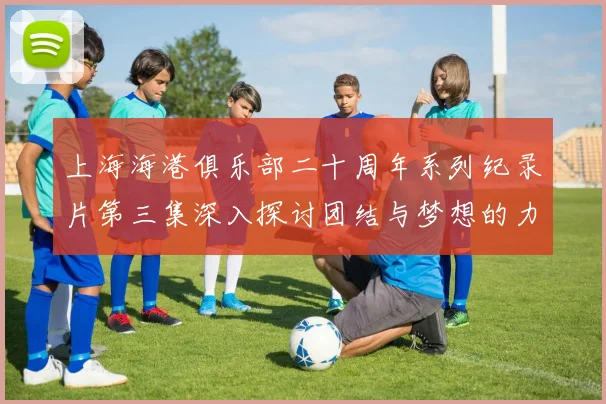 上海海港俱乐部二十周年系列纪录片第三集深入探讨团结与梦想的力量