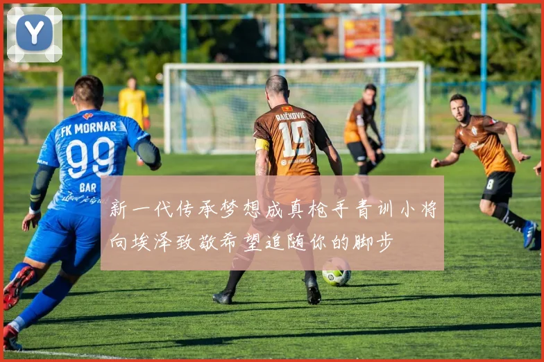 新一代传承梦想成真枪手青训小将向埃泽致敬希望追随你的脚步