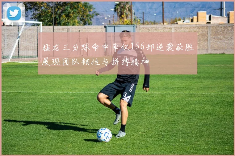 猛龙三分球命中率仅156却逆袭获胜展现团队韧性与拼搏精神