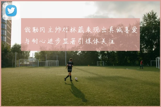 俄勒冈主帅对林葳表现出真诚喜爱与耐心进步显著引媒体关注