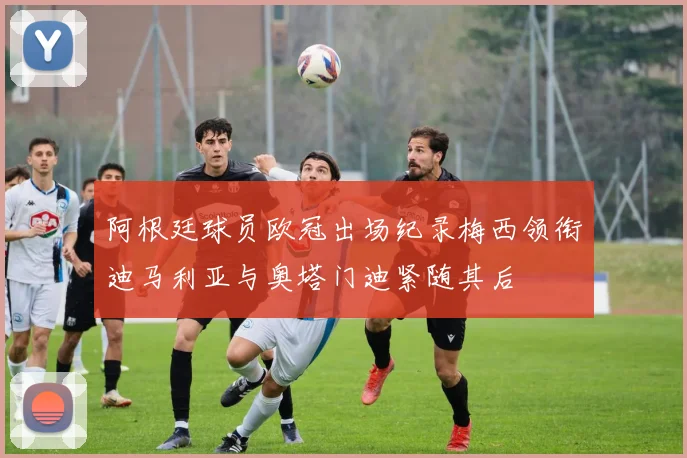 阿根廷球员欧冠出场纪录梅西领衔迪马利亚与奥塔门迪紧随其后