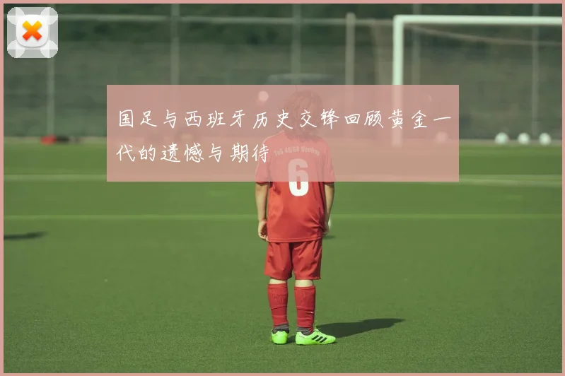 国足与西班牙历史交锋回顾黄金一代的遗憾与期待