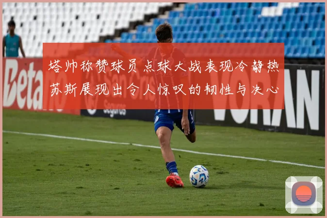 塔帅称赞球员点球大战表现冷静热苏斯展现出令人惊叹的韧性与决心