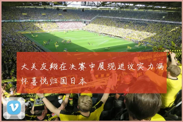 大关友翔在决赛中展现进攻实力满怀喜悦归国日本