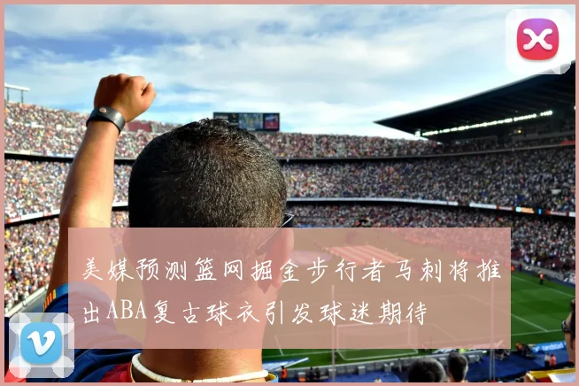 美媒预测篮网掘金步行者马刺将推出ABA复古球衣引发球迷期待