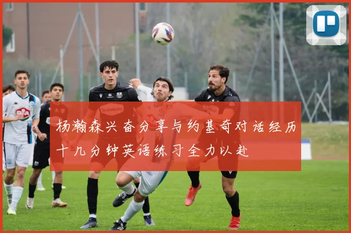 杨瀚森兴奋分享与约基奇对话经历十几分钟英语练习全力以赴