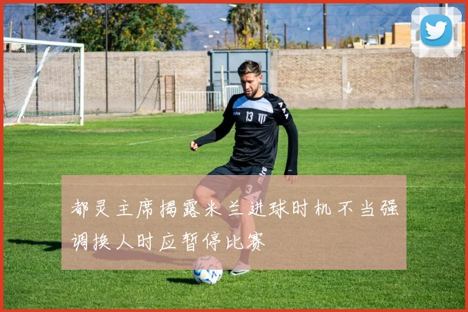 都灵主席揭露米兰进球时机不当强调换人时应暂停比赛