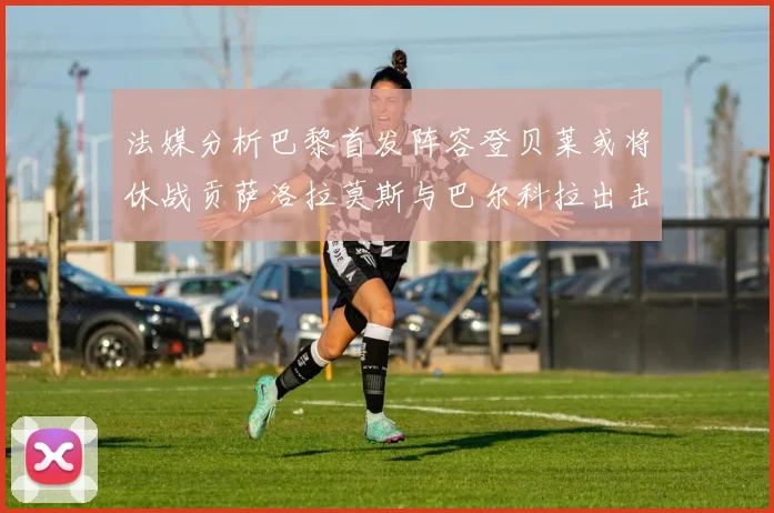 法媒分析巴黎首发阵容登贝莱或将休战贡萨洛拉莫斯与巴尔科拉出击