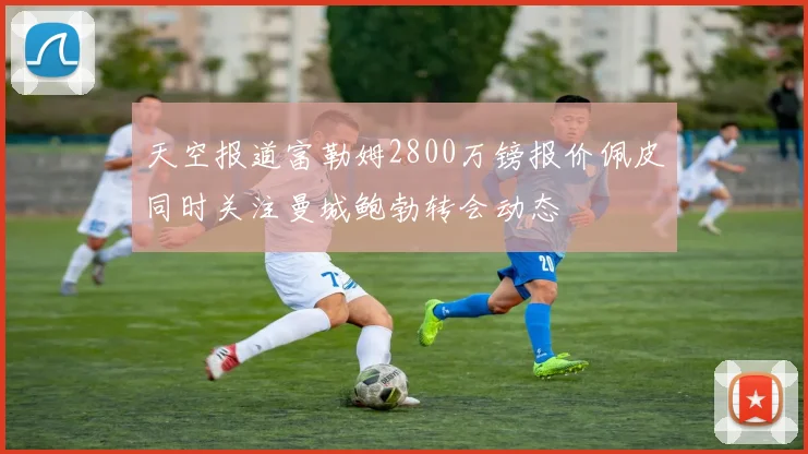 天空报道富勒姆2800万镑报价佩皮同时关注曼城鲍勃转会动态