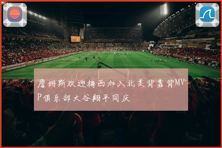 詹姆斯欢迎梅西加入北美背靠背MVP俱乐部大谷翔平同庆