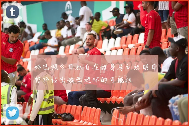 姆巴佩今日独自在健身房训练明日将评估出战西超杯的可能性