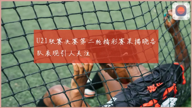 U21联赛决赛第二轮精彩赛果揭晓各队表现引人关注