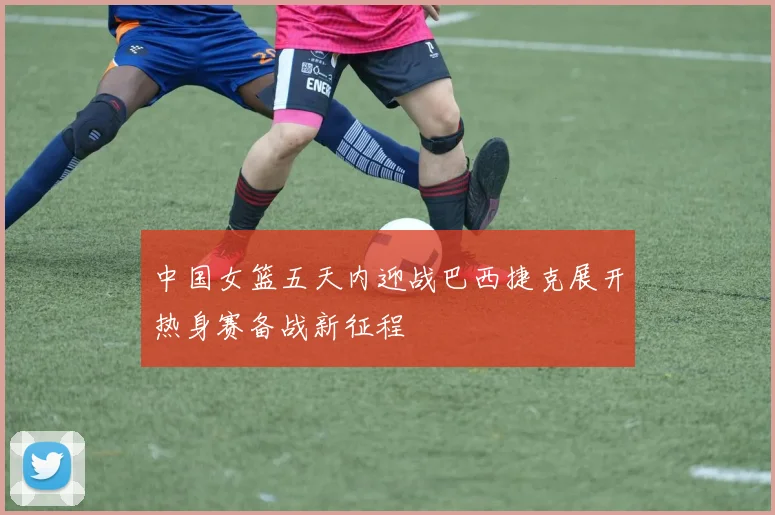 中国女篮五天内迎战巴西捷克展开热身赛备战新征程