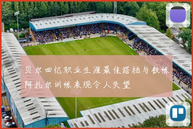 贝尔回忆职业生涯最佳搭档与教练阿扎尔训练表现令人失望