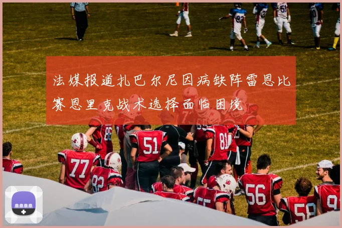 法媒报道扎巴尔尼因病缺阵雷恩比赛恩里克战术选择面临困境