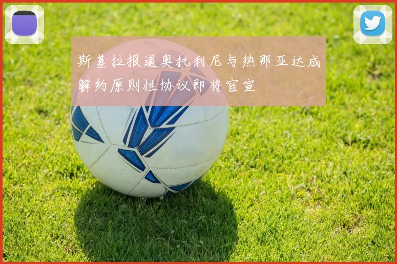 斯基拉报道奥托利尼与热那亚达成解约原则性协议即将官宣