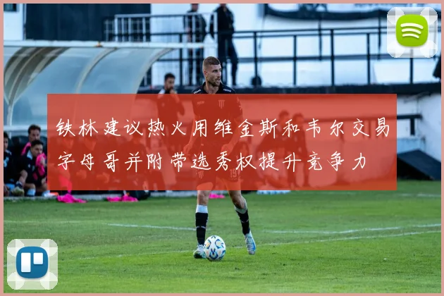 铁林建议热火用维金斯和韦尔交易字母哥并附带选秀权提升竞争力