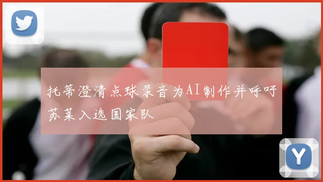 托蒂澄清点球录音为AI制作并呼吁苏莱入选国家队