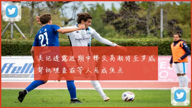 美记透露近期中锋交易潮将至罗威弩机理查兹等人或成焦点
