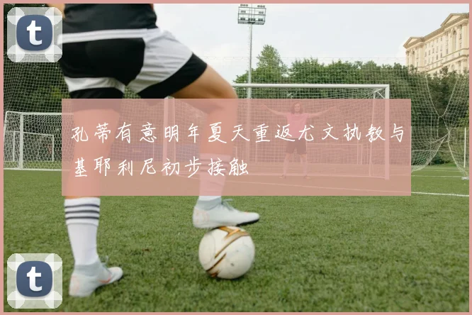 孔蒂有意明年夏天重返尤文执教与基耶利尼初步接触